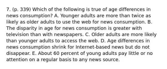 7. (p. 339) Which of the following is true of age differences in news consumption? A. Younger adults are more than twice as likely as older adults to use the web for news consumption. B. The disparity in age for news consumption is greater with television than with newspapers. C. Older adults are more likely than younger adults to access the web. D. Age differences in news consumption shrink for Internet-based news but do not disappear. E. About 60 percent of young adults pay little or no attention on a regular basis to any news source.