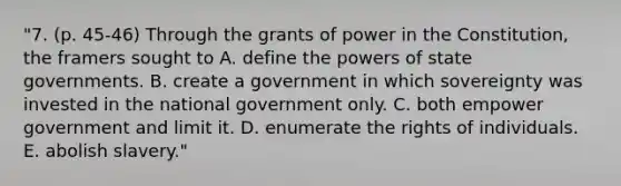 "7. (p. 45-46) Through the grants of power in the Constitution, the framers sought to A. define the powers of state governments. B. create a government in which sovereignty was invested in the national government only. C. both empower government and limit it. D. enumerate the rights of individuals. E. abolish slavery."