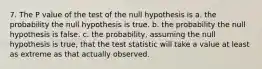 7. The P value of the test of the null hypothesis is a. the probability the null hypothesis is true. b. the probability the null hypothesis is false. c. the probability, assuming the null hypothesis is true, that the test statistic will take a value at least as extreme as that actually observed.