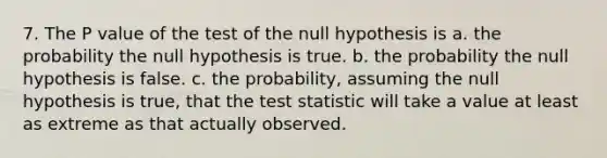 7. The P value of the test of the null hypothesis is a. the probability the null hypothesis is true. b. the probability the null hypothesis is false. c. the probability, assuming the null hypothesis is true, that the test statistic will take a value at least as extreme as that actually observed.