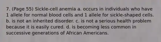 7. (Page 55) Sickle-cell anemia a. occurs in individuals who have 1 allele for normal blood cells and 1 allele for sickle-shaped cells. b. is not an inherited disorder. c. is not a serious health problem because it is easily cured. d. is becoming less common in successive generations of <a href='https://www.questionai.com/knowledge/kktT1tbvGH-african-americans' class='anchor-knowledge'>african americans</a>.