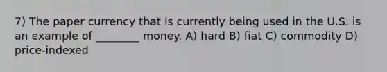 7) The paper currency that is currently being used in the U.S. is an example of ________ money. A) hard B) fiat C) commodity D) price-indexed