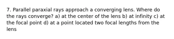 7. Parallel paraxial rays approach a converging lens. Where do the rays converge? a) at the center of the lens b) at infinity c) at the focal point d) at a point located two focal lengths from the lens