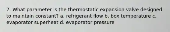 7. What parameter is the thermostatic expansion valve designed to maintain constant? a. refrigerant flow b. box temperature c. evaporator superheat d. evaporator pressure