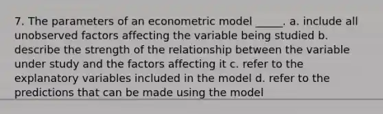 7. The parameters of an econometric model _____. a. include all unobserved factors affecting the variable being studied b. describe the strength of the relationship between the variable under study and the factors affecting it c. refer to the explanatory variables included in the model d. refer to the predictions that can be made using the model