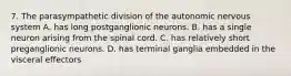 7. The parasympathetic division of the autonomic nervous system A. has long postganglionic neurons. B. has a single neuron arising from the spinal cord. C. has relatively short preganglionic neurons. D. has terminal ganglia embedded in the visceral effectors