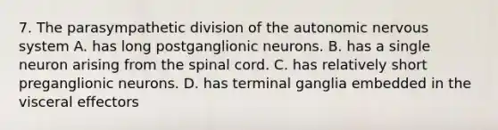 7. The parasympathetic division of the autonomic nervous system A. has long postganglionic neurons. B. has a single neuron arising from the spinal cord. C. has relatively short preganglionic neurons. D. has terminal ganglia embedded in the visceral effectors