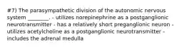 #7) The parasympathetic division of the autonomic nervous system ________. - utilizes norepinephrine as a postganglionic neurotransmitter - has a relatively short preganglionic neuron - utilizes acetylcholine as a postganglionic neurotransmitter - includes the adrenal medulla