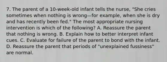 7. The parent of a 10-week-old infant tells the nurse, "She cries sometimes when nothing is wrong—for example, when she is dry and has recently been fed." The most appropriate nursing intervention is which of the following? A. Reassure the parent that nothing is wrong. B. Explain how to better interpret infant cues. C. Evaluate for failure of the parent to bond with the infant. D. Reassure the parent that periods of "unexplained fussiness" are normal.