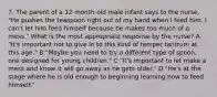 7. The parent of a 12-month-old male infant says to the nurse, "He pushes the teaspoon right out of my hand when I feed him. I can't let him feed himself because he makes too much of a mess." What is the most appropriate response by the nurse? A "It's important not to give in to this kind of temper tantrum at this age." B "Maybe you need to try a different type of spoon, one designed for young children." C "It's important to let make a mess and know it will go away as he gets older." D "He's at the stage where he is old enough to beginning learning how to feed himself."