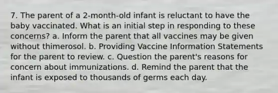 7. The parent of a 2-month-old infant is reluctant to have the baby vaccinated. What is an initial step in responding to these concerns? a. Inform the parent that all vaccines may be given without thimerosol. b. Providing Vaccine Information Statements for the parent to review. c. Question the parent's reasons for concern about immunizations. d. Remind the parent that the infant is exposed to thousands of germs each day.