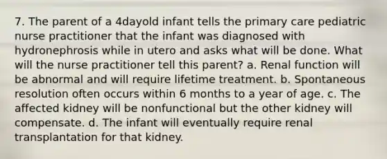 7. The parent of a 4dayold infant tells the primary care pediatric nurse practitioner that the infant was diagnosed with hydronephrosis while in utero and asks what will be done. What will the nurse practitioner tell this parent? a. Renal function will be abnormal and will require lifetime treatment. b. Spontaneous resolution often occurs within 6 months to a year of age. c. The affected kidney will be nonfunctional but the other kidney will compensate. d. The infant will eventually require renal transplantation for that kidney.