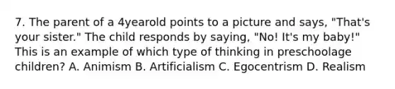 7. The parent of a 4yearold points to a picture and says, "That's your sister." The child responds by saying, "No! It's my baby!" This is an example of which type of thinking in preschoolage children? A. Animism B. Artificialism C. Egocentrism D. Realism