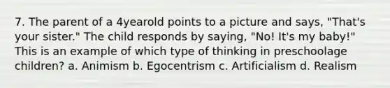 7. The parent of a 4yearold points to a picture and says, "That's your sister." The child responds by saying, "No! It's my baby!" This is an example of which type of thinking in preschoolage children? a. Animism b. Egocentrism c. Artificialism d. Realism