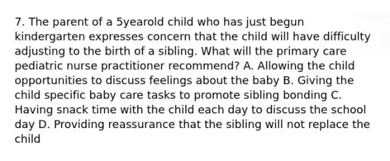 7. The parent of a 5yearold child who has just begun kindergarten expresses concern that the child will have difficulty adjusting to the birth of a sibling. What will the primary care pediatric nurse practitioner recommend? A. Allowing the child opportunities to discuss feelings about the baby B. Giving the child specific baby care tasks to promote sibling bonding C. Having snack time with the child each day to discuss the school day D. Providing reassurance that the sibling will not replace the child