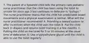 7. The parent of a 5yearold child tells the primary care pediatric nurse practitioner that the child has been using the toilet to urinate for since age 3 but continues to defecate in "pullups." The nurse practitioner learns that the child has predictable bowel movements and a physical examination is normal. What will the nurse practitioner recommend? A. Providing a reward system to offer incentives when the child uses the toilet B. Put the child back in diapers and resume toilet training in a few months. C. Putting the child on the toilet for 5 to 10 minutes at the usual time of defecation D. Use of polyethylene glycol until the child is able to use the toilet regularly