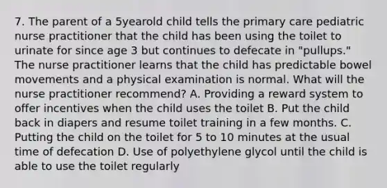 7. The parent of a 5yearold child tells the primary care pediatric nurse practitioner that the child has been using the toilet to urinate for since age 3 but continues to defecate in "pullups." The nurse practitioner learns that the child has predictable bowel movements and a physical examination is normal. What will the nurse practitioner recommend? A. Providing a reward system to offer incentives when the child uses the toilet B. Put the child back in diapers and resume toilet training in a few months. C. Putting the child on the toilet for 5 to 10 minutes at the usual time of defecation D. Use of polyethylene glycol until the child is able to use the toilet regularly