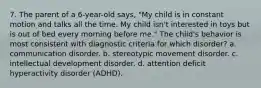 7. The parent of a 6-year-old says, "My child is in constant motion and talks all the time. My child isn't interested in toys but is out of bed every morning before me." The child's behavior is most consistent with diagnostic criteria for which disorder? a. communication disorder. b. stereotypic movement disorder. c. intellectual development disorder. d. attention deficit hyperactivity disorder (ADHD).