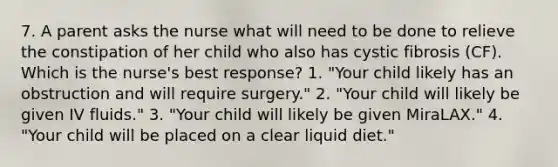 7. A parent asks the nurse what will need to be done to relieve the constipation of her child who also has cystic fibrosis (CF). Which is the nurse's best response? 1. "Your child likely has an obstruction and will require surgery." 2. "Your child will likely be given IV fluids." 3. "Your child will likely be given MiraLAX." 4. "Your child will be placed on a clear liquid diet."