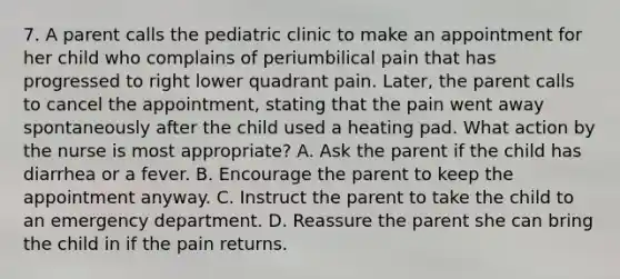 7. A parent calls the pediatric clinic to make an appointment for her child who complains of periumbilical pain that has progressed to right lower quadrant pain. Later, the parent calls to cancel the appointment, stating that the pain went away spontaneously after the child used a heating pad. What action by the nurse is most appropriate? A. Ask the parent if the child has diarrhea or a fever. B. Encourage the parent to keep the appointment anyway. C. Instruct the parent to take the child to an emergency department. D. Reassure the parent she can bring the child in if the pain returns.