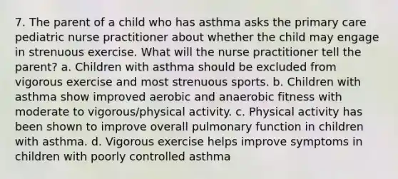 7. The parent of a child who has asthma asks the primary care pediatric nurse practitioner about whether the child may engage in strenuous exercise. What will the nurse practitioner tell the parent? a. Children with asthma should be excluded from vigorous exercise and most strenuous sports. b. Children with asthma show improved aerobic and anaerobic fitness with moderate to vigorous/physical activity. c. Physical activity has been shown to improve overall pulmonary function in children with asthma. d. Vigorous exercise helps improve symptoms in children with poorly controlled asthma