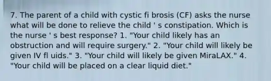 7. The parent of a child with cystic fi brosis (CF) asks the nurse what will be done to relieve the child ' s constipation. Which is the nurse ' s best response? 1. "Your child likely has an obstruction and will require surgery." 2. "Your child will likely be given IV fl uids." 3. "Your child will likely be given MiraLAX." 4. "Your child will be placed on a clear liquid diet."