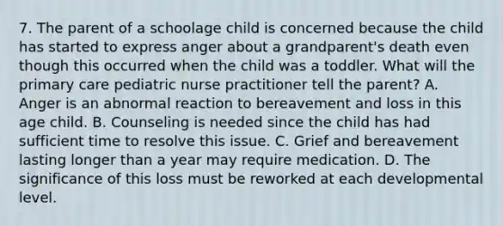 7. The parent of a schoolage child is concerned because the child has started to express anger about a grandparent's death even though this occurred when the child was a toddler. What will the primary care pediatric nurse practitioner tell the parent? A. Anger is an abnormal reaction to bereavement and loss in this age child. B. Counseling is needed since the child has had sufficient time to resolve this issue. C. Grief and bereavement lasting longer than a year may require medication. D. The significance of this loss must be reworked at each developmental level.