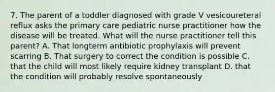 7. The parent of a toddler diagnosed with grade V vesicoureteral reflux asks the primary care pediatric nurse practitioner how the disease will be treated. What will the nurse practitioner tell this parent? A. That longterm antibiotic prophylaxis will prevent scarring B. That surgery to correct the condition is possible C. that the child will most likely require kidney transplant D. that the condition will probably resolve spontaneously