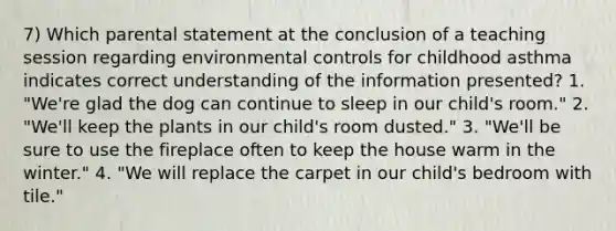 7) Which parental statement at the conclusion of a teaching session regarding environmental controls for childhood asthma indicates correct understanding of the information presented? 1. "We're glad the dog can continue to sleep in our child's room." 2. "We'll keep the plants in our child's room dusted." 3. "We'll be sure to use the fireplace often to keep the house warm in the winter." 4. "We will replace the carpet in our child's bedroom with tile."