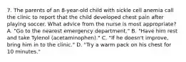 7. The parents of an 8-year-old child with sickle cell anemia call the clinic to report that the child developed chest pain after playing soccer. What advice from the nurse is most appropriate? A. "Go to the nearest emergency department." B. "Have him rest and take Tylenol (acetaminophen)." C. "If he doesn't improve, bring him in to the clinic." D. "Try a warm pack on his chest for 10 minutes."