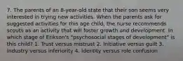 7. The parents of an 8-year-old state that their son seems very interested in trying new activities. When the parents ask for suggested activities for this age child, the nurse recommends scouts as an activity that will foster growth and development. In which stage of Erikson's "psychosocial stages of development" is this child? 1. Trust versus mistrust 2. Initiative versus guilt 3. Industry versus inferiority 4. Identity versus role confusion