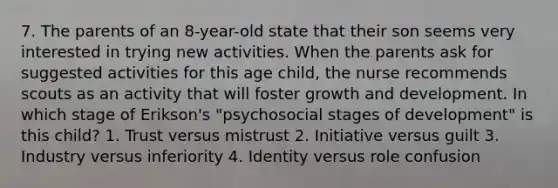 7. The parents of an 8-year-old state that their son seems very interested in trying new activities. When the parents ask for suggested activities for this age child, the nurse recommends scouts as an activity that will foster growth and development. In which stage of Erikson's "psychosocial stages of development" is this child? 1. Trust versus mistrust 2. Initiative versus guilt 3. Industry versus inferiority 4. Identity versus role confusion