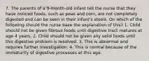 7. The parents of a 9-month-old infant tell the nurse that they have noticed foods, such as peas and corn, are not completely digested and can be seen in their infant's stools. On which of the following should the nurse base the explanation of this? 1. Child should not be given fibrous foods until digestive tract matures at age 4 years. 2. Child should not be given any solid foods until this digestive problem is resolved. 3. This is abnormal and requires further investigation. 4. This is normal because of the immaturity of digestive processes at this age.