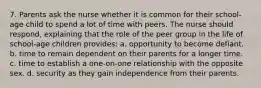 7. Parents ask the nurse whether it is common for their school-age child to spend a lot of time with peers. The nurse should respond, explaining that the role of the peer group in the life of school-age children provides: a. opportunity to become defiant. b. time to remain dependent on their parents for a longer time. c. time to establish a one-on-one relationship with the opposite sex. d. security as they gain independence from their parents.