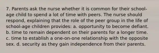 7. Parents ask the nurse whether it is common for their school-age child to spend a lot of time with peers. The nurse should respond, explaining that the role of the peer group in the life of school-age children provides: a. opportunity to become defiant. b. time to remain dependent on their parents for a longer time. c. time to establish a one-on-one relationship with the opposite sex. d. security as they gain independence from their parents.