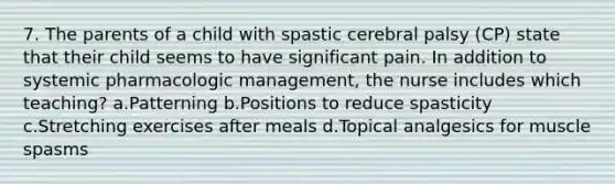 7. The parents of a child with spastic cerebral palsy (CP) state that their child seems to have significant pain. In addition to systemic pharmacologic management, the nurse includes which teaching? a.Patterning b.Positions to reduce spasticity c.Stretching exercises after meals d.Topical analgesics for muscle spasms