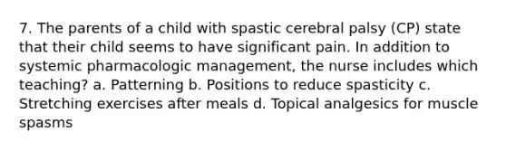 7. The parents of a child with spastic cerebral palsy (CP) state that their child seems to have significant pain. In addition to systemic pharmacologic management, the nurse includes which teaching? a. Patterning b. Positions to reduce spasticity c. Stretching exercises after meals d. Topical analgesics for muscle spasms