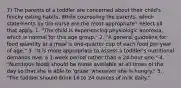 7) The parents of a toddler are concerned about their child's finicky eating habits. While counseling the parents, which statements by the nurse are the most appropriate? Select all that apply. 1. "The child is experiencing physiologic anorexia, which is normal for this age group." 2. "A general guideline for food quantity at a meal is one-quarter cup of each food per year of age." 3. "It is more appropriate to assess a toddler's nutritional demands over a 1-week period rather than a 24-hour one." 4. "Nutritious foods should be made available at all times of the day so that she is able to 'graze' whenever she is hungry." 5. "The toddler should drink 16 to 24 ounces of milk daily."