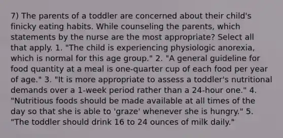 7) The parents of a toddler are concerned about their child's finicky eating habits. While counseling the parents, which statements by the nurse are the most appropriate? Select all that apply. 1. "The child is experiencing physiologic anorexia, which is normal for this age group." 2. "A general guideline for food quantity at a meal is one-quarter cup of each food per year of age." 3. "It is more appropriate to assess a toddler's nutritional demands over a 1-week period rather than a 24-hour one." 4. "Nutritious foods should be made available at all times of the day so that she is able to 'graze' whenever she is hungry." 5. "The toddler should drink 16 to 24 ounces of milk daily."