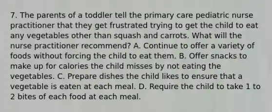 7. The parents of a toddler tell the primary care pediatric nurse practitioner that they get frustrated trying to get the child to eat any vegetables other than squash and carrots. What will the nurse practitioner recommend? A. Continue to offer a variety of foods without forcing the child to eat them. B. Offer snacks to make up for calories the child misses by not eating the vegetables. C. Prepare dishes the child likes to ensure that a vegetable is eaten at each meal. D. Require the child to take 1 to 2 bites of each food at each meal.