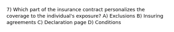 7) Which part of the insurance contract personalizes the coverage to the individual's exposure? A) Exclusions B) Insuring agreements C) Declaration page D) Conditions