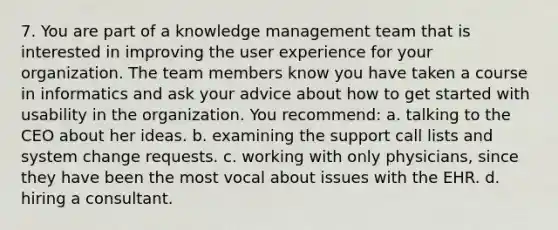 7. You are part of a knowledge management team that is interested in improving the user experience for your organization. The team members know you have taken a course in informatics and ask your advice about how to get started with usability in the organization. You recommend: a. talking to the CEO about her ideas. b. examining the support call lists and system change requests. c. working with only physicians, since they have been the most vocal about issues with the EHR. d. hiring a consultant.