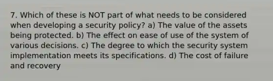 7. Which of these is NOT​ part of what needs to be considered when developing a security policy? a) The value of the assets being protected. b) The effect on ease of use of the system of various decisions. c) The degree to which the security system implementation meets its specifications. d) The cost of failure and recovery