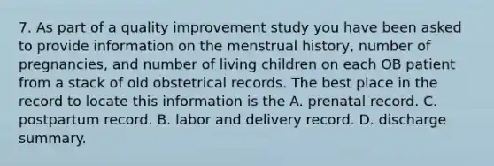 7. As part of a quality improvement study you have been asked to provide information on the menstrual history, number of pregnancies, and number of living children on each OB patient from a stack of old obstetrical records. The best place in the record to locate this information is the A. prenatal record. C. postpartum record. B. labor and delivery record. D. discharge summary.