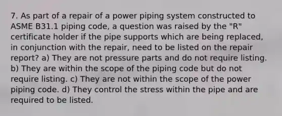 7. As part of a repair of a power piping system constructed to ASME B31.1 piping code, a question was raised by the "R" certificate holder if the pipe supports which are being replaced, in conjunction with the repair, need to be listed on the repair report? a) They are not pressure parts and do not require listing. b) They are within the scope of the piping code but do not require listing. c) They are not within the scope of the power piping code. d) They control the stress within the pipe and are required to be listed.