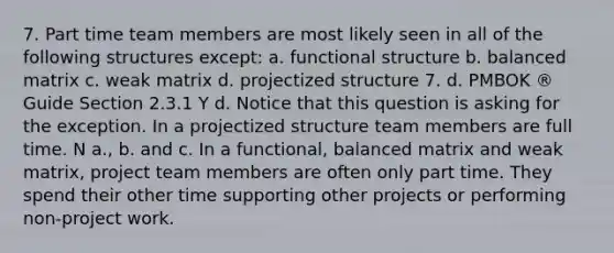 7. Part time team members are most likely seen in all of the following structures except: a. functional structure b. balanced matrix c. weak matrix d. projectized structure 7. d. PMBOK ® Guide Section 2.3.1 Y d. Notice that this question is asking for the exception. In a projectized structure team members are full time. N a., b. and c. In a functional, balanced matrix and weak matrix, project team members are often only part time. They spend their other time supporting other projects or performing non-project work.