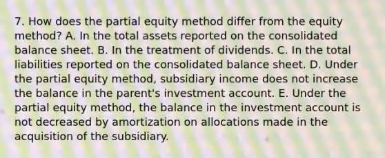 7. How does the partial equity method differ from the equity method? A. In the total assets reported on the consolidated balance sheet. B. In the treatment of dividends. C. In the total liabilities reported on the consolidated balance sheet. D. Under the partial equity method, subsidiary income does not increase the balance in the parent's investment account. E. Under the partial equity method, the balance in the investment account is not decreased by amortization on allocations made in the acquisition of the subsidiary.