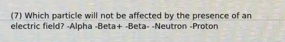 (7) Which particle will not be affected by the presence of an electric field? -Alpha -Beta+ -Beta- -Neutron -Proton