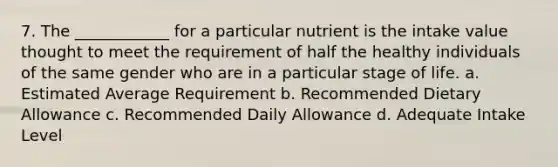 7. The ____________ for a particular nutrient is the intake value thought to meet the requirement of half the healthy individuals of the same gender who are in a particular stage of life. a. Estimated Average Requirement b. Recommended Dietary Allowance c. Recommended Daily Allowance d. Adequate Intake Level