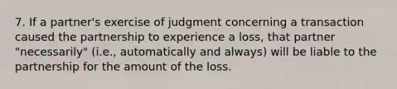 7. If a partner's exercise of judgment concerning a transaction caused the partnership to experience a loss, that partner "necessarily" (i.e., automatically and always) will be liable to the partnership for the amount of the loss.